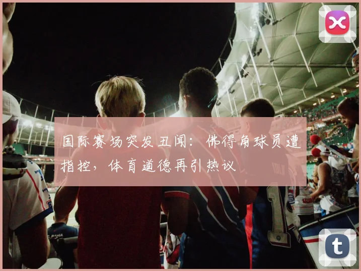 国际赛场突发丑闻：佛得角球员遭指控，体育道德再引热议