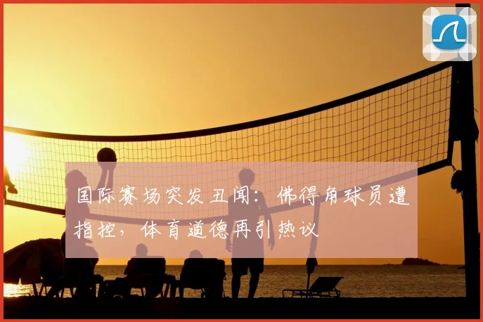 国际赛场突发丑闻：佛得角球员遭指控，体育道德再引热议