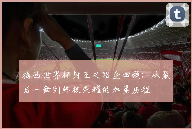 梅西世界杯封王之路全回顾:从最后一舞到终极荣耀的加冕历程