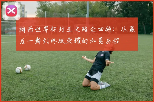梅西世界杯封王之路全回顾：从最后一舞到终极荣耀的加冕历程