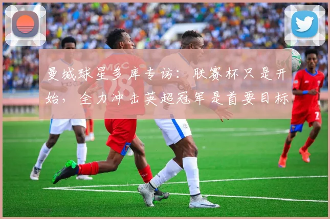 曼城球星多库专访：联赛杯只是开始，全力冲击英超冠军是首要目标