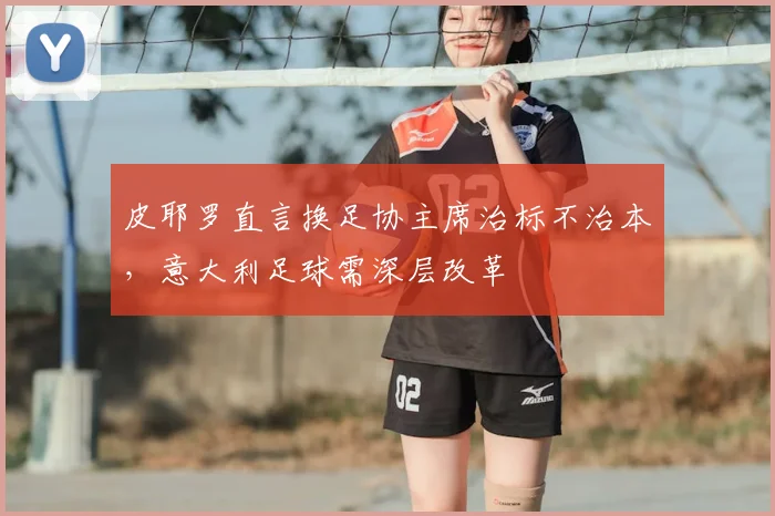 皮耶罗直言换足协主席治标不治本，意大利足球需深层改革