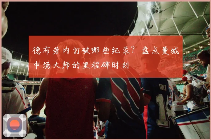 德布劳内打破哪些纪录?盘点曼城中场大师的里程碑时刻