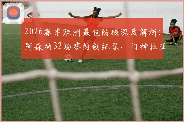 2026赛季欧洲最佳防线深度解析：阿森纳32场零封创纪录，门神拉亚成就金手套传奇三连冠霸业