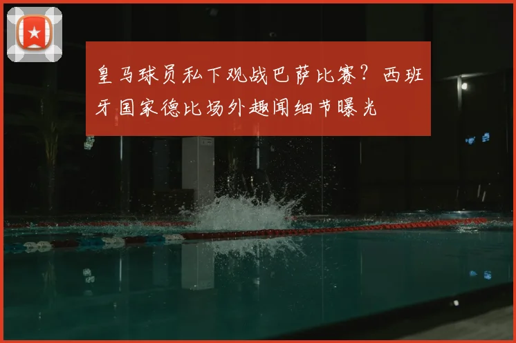 皇马球员私下观战巴萨比赛？西班牙国家德比场外趣闻细节曝光