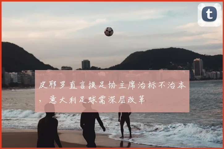 皮耶罗直言换足协主席治标不治本，意大利足球需深层改革