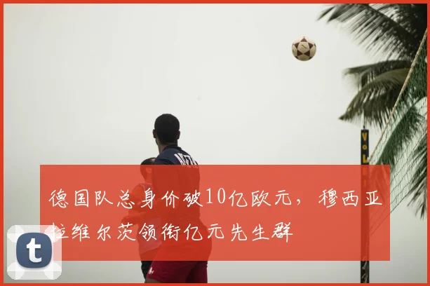 德国队总身价破10亿欧元，穆西亚拉维尔茨领衔亿元先生群