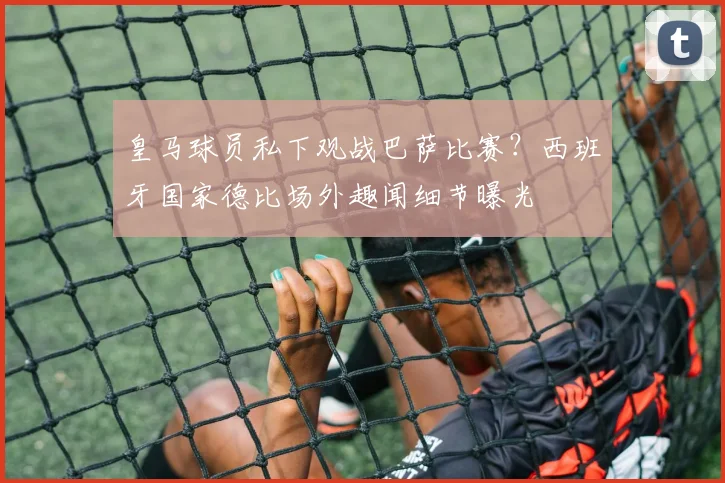 皇马球员私下观战巴萨比赛？西班牙国家德比场外趣闻细节曝光